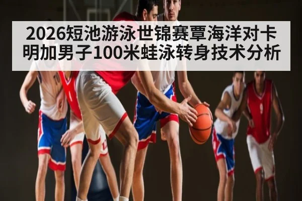 2026短池游泳世锦赛覃海洋对卡明加男子100米蛙泳转身技术分析（kaiyun）